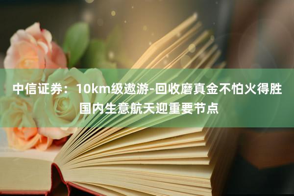 中信证券：10km级遨游-回收磨真金不怕火得胜 国内生意航天迎重要节点