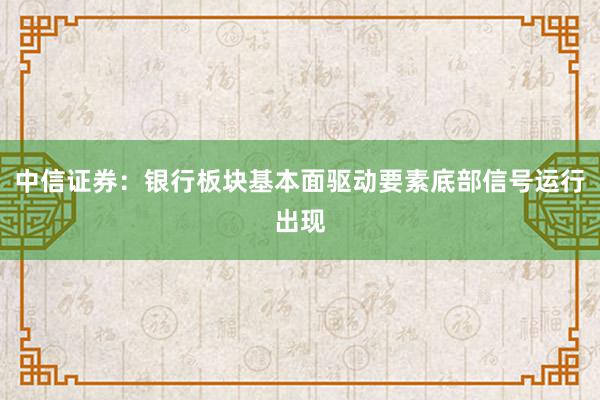 中信证券：银行板块基本面驱动要素底部信号运行出现