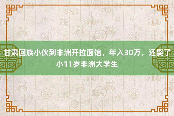 甘肃回族小伙到非洲开拉面馆，年入30万，还娶了小11岁非洲大学生