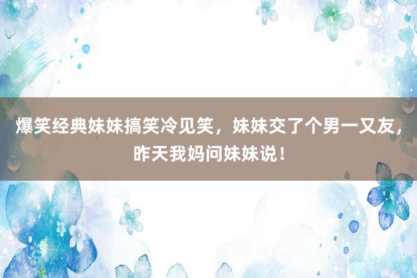 爆笑经典妹妹搞笑冷见笑，妹妹交了个男一又友，昨天我妈问妹妹说！