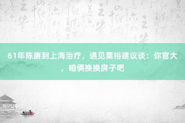 61年陈赓到上海治疗，遇见粟裕建议谈：你官大，咱俩换换房子吧