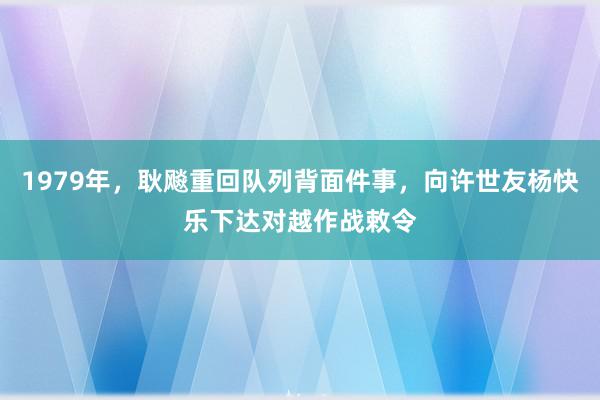 1979年，耿飚重回队列背面件事，向许世友杨快乐下达对越作战敕令