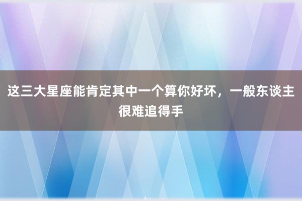 这三大星座能肯定其中一个算你好坏，一般东谈主很难追得手