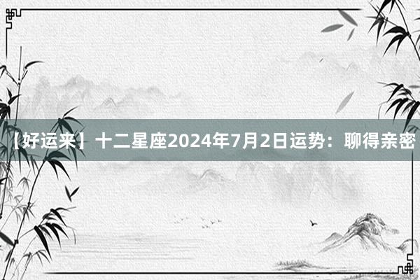 【好运来】十二星座2024年7月2日运势：聊得亲密