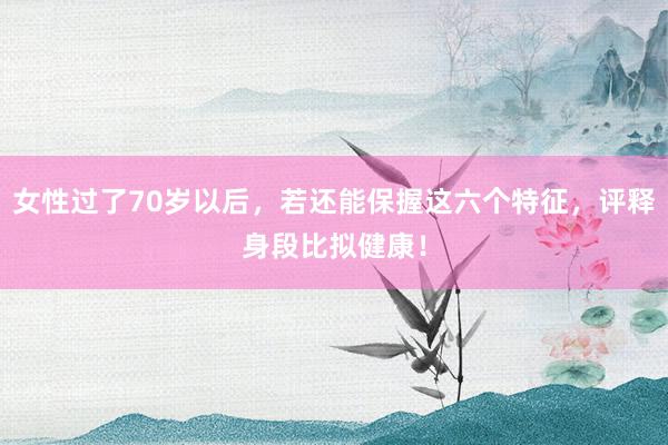 女性过了70岁以后，若还能保握这六个特征，评释身段比拟健康！