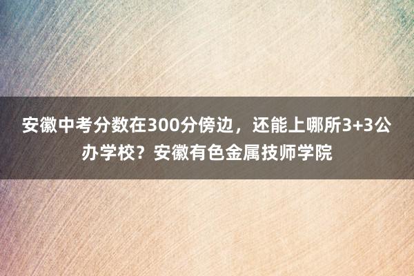 安徽中考分数在300分傍边，还能上哪所3+3公办学校？安徽有色金属技师学院