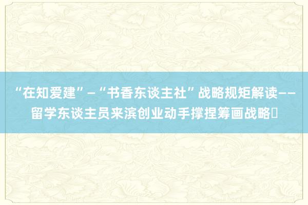 “在知爱建”—“书香东谈主社”战略规矩解读——留学东谈主员来滨创业动手撑捏筹画战略​