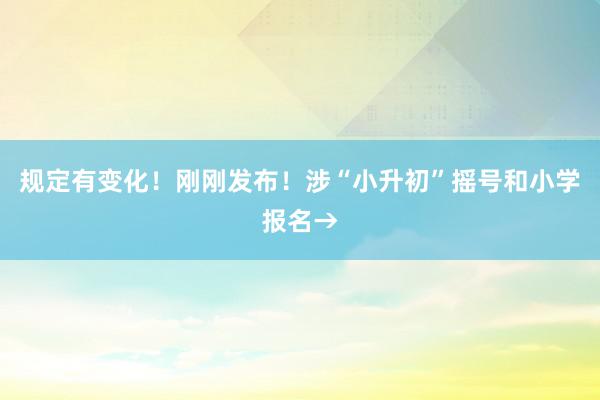 规定有变化！刚刚发布！涉“小升初”摇号和小学报名→