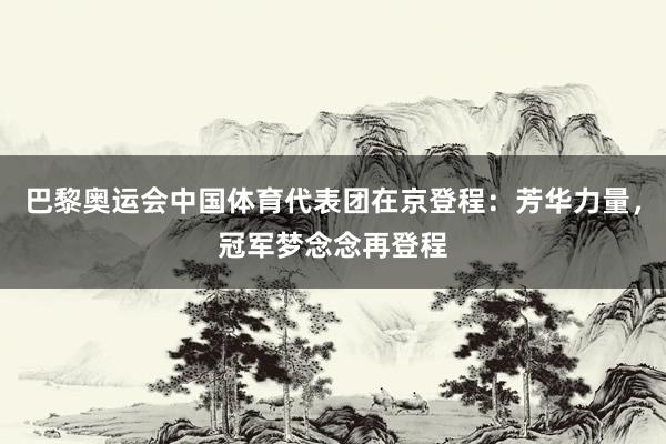 巴黎奥运会中国体育代表团在京登程：芳华力量，冠军梦念念再登程