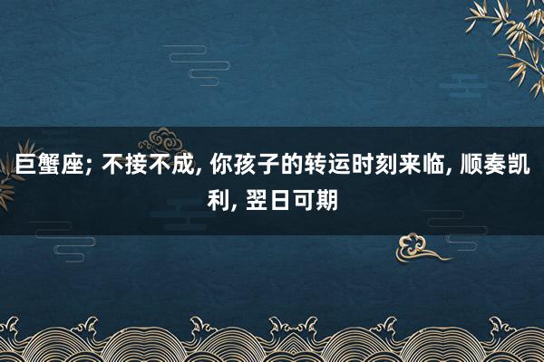 巨蟹座; 不接不成, 你孩子的转运时刻来临, 顺奏凯利, 翌日可期