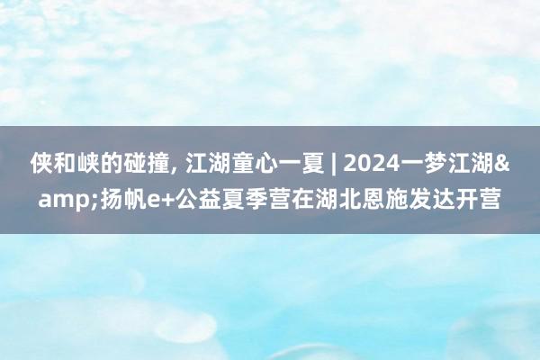 侠和峡的碰撞, 江湖童心一夏 | 2024一梦江湖&扬帆e+公益夏季营在湖北恩施发达开营