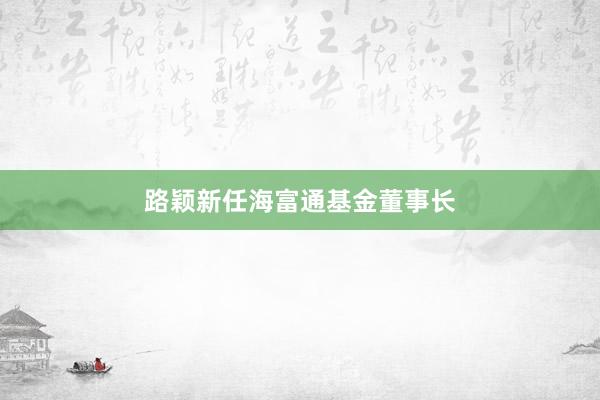 路颖新任海富通基金董事长