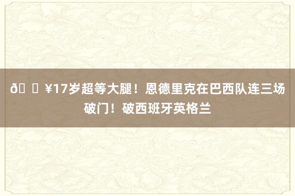 💥17岁超等大腿！恩德里克在巴西队连三场破门！破西班牙英格兰