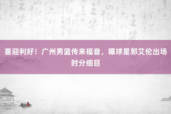 喜迎利好！广州男篮传来福音，曝球星郭艾伦出场时分细目