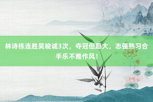 林诗栋连胜吴晙诚3次，夺冠但愿大，志强熟习合手乐不雅作风！