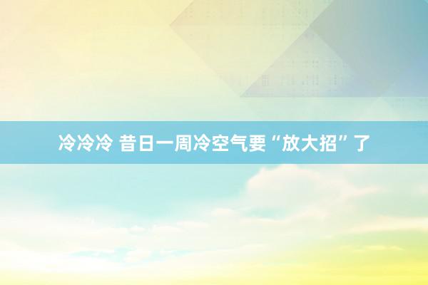 冷冷冷 昔日一周冷空气要“放大招”了