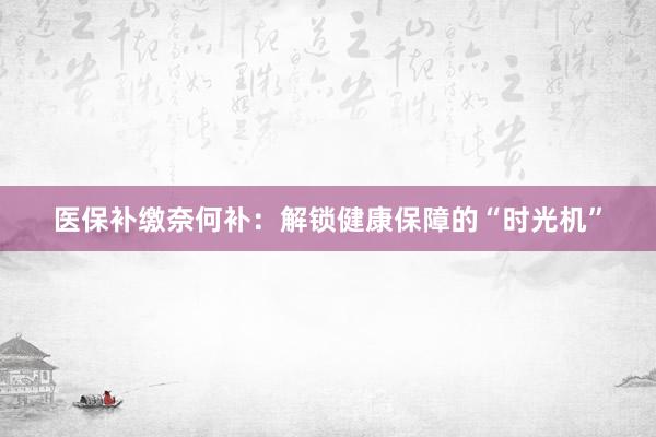 医保补缴奈何补：解锁健康保障的“时光机”