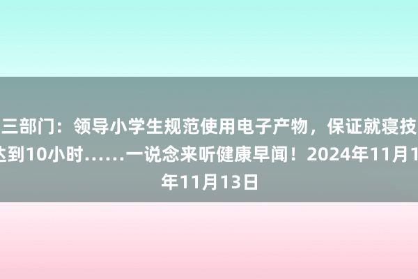 三部门：领导小学生规范使用电子产物，保证就寝技术达到10小时……一说念来听健康早闻！2024年11月13日